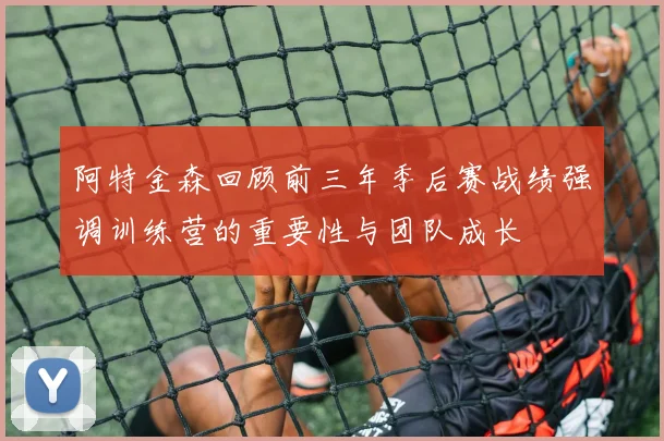阿特金森回顾前三年季后赛战绩强调训练营的重要性与团队成长