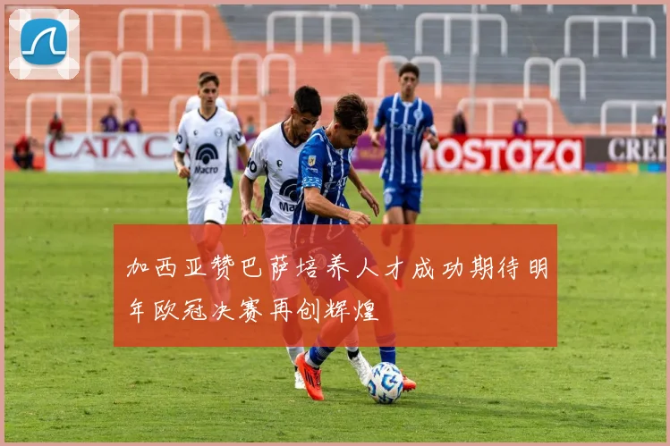 加西亚赞巴萨培养人才成功期待明年欧冠决赛再创辉煌