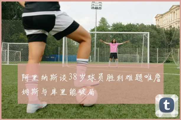 阿里纳斯谈38岁球员胜利难题唯詹姆斯与库里能破局