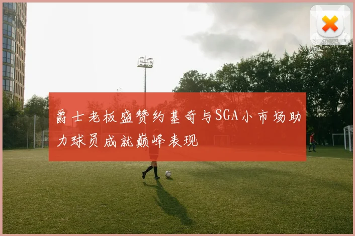爵士老板盛赞约基奇与SGA小市场助力球员成就巅峰表现