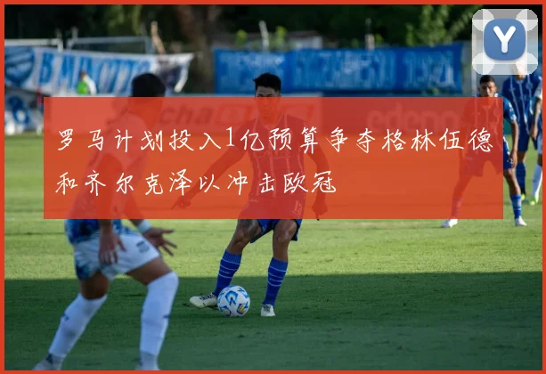 罗马计划投入1亿预算争夺格林伍德和齐尔克泽以冲击欧冠
