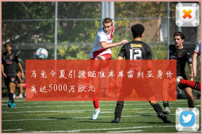 马竞今夏引援瞄准库库雷利亚身价高达5000万欧元