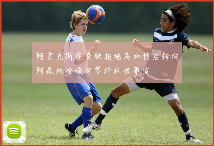 阿贾克斯在曼联拒绝乌加特后转向阿森纳洽谈津琴科租借事宜