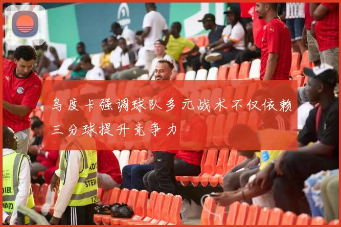 乌度卡强调球队多元战术不仅依赖三分球提升竞争力