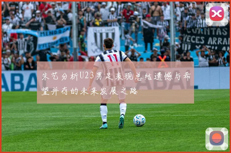 朱艺分析U23男足表现总结遗憾与希望并存的未来发展之路