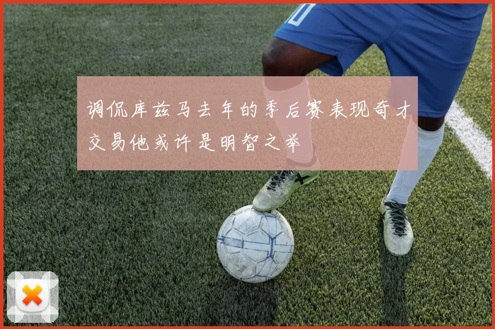 调侃库兹马去年的季后赛表现奇才交易他或许是明智之举