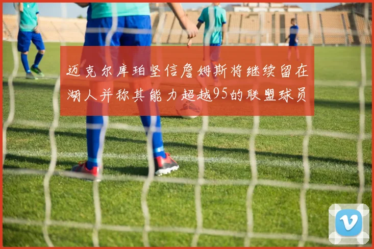 迈克尔库珀坚信詹姆斯将继续留在湖人并称其能力超越95的联盟球员