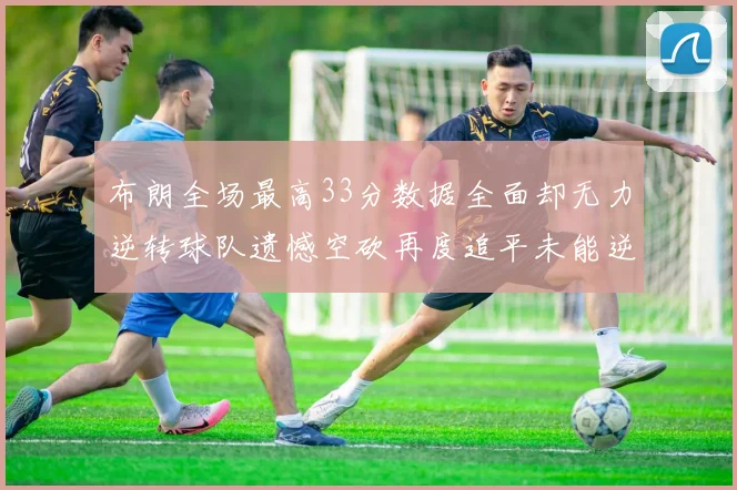 布朗全场最高33分数据全面却无力逆转球队遗憾空砍再度追平未能逆袭