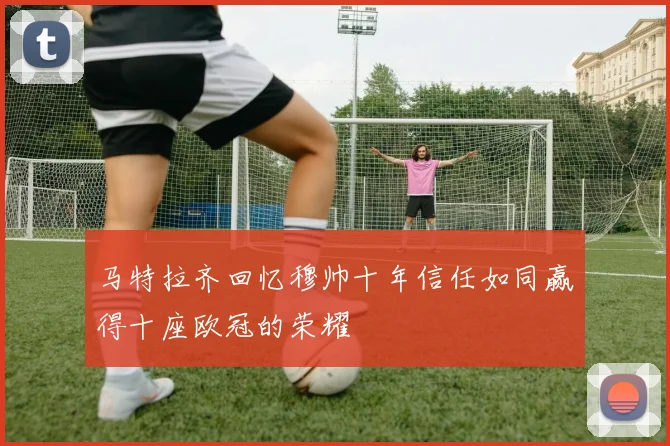 马特拉齐回忆穆帅十年信任如同赢得十座欧冠的荣耀